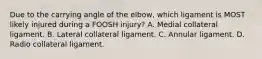 Due to the carrying angle of the elbow, which ligament is MOST likely injured during a FOOSH injury? A. Medial collateral ligament. B. Lateral collateral ligament. C. Annular ligament. D. Radio collateral ligament.