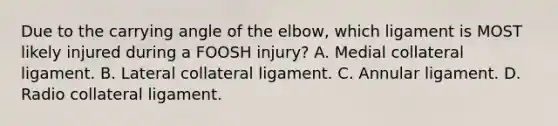 Due to the carrying angle of the elbow, which ligament is MOST likely injured during a FOOSH injury? A. Medial collateral ligament. B. Lateral collateral ligament. C. Annular ligament. D. Radio collateral ligament.