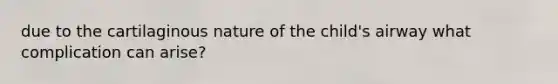 due to the cartilaginous nature of the child's airway what complication can arise?