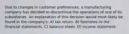 Due to changes in customer preferences, a manufacturing company has decided to discontinue the operations of one of its subsidiaries. An explanation of this decision would most likely be found in the company's: A) tax return. B) footnotes to the financial statements. C) balance sheet. D) income statement.