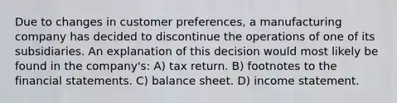 Due to changes in customer preferences, a manufacturing company has decided to discontinue the operations of one of its subsidiaries. An explanation of this decision would most likely be found in the company's: A) tax return. B) footnotes to the financial statements. C) balance sheet. D) income statement.