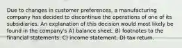 Due to changes in customer preferences, a manufacturing company has decided to discontinue the operations of one of its subsidiaries. An explanation of this decision would most likely be found in the company's A) balance sheet. B) footnotes to the financial statements. C) income statement. D) tax return.