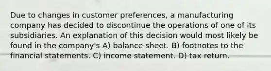 Due to changes in customer preferences, a manufacturing company has decided to discontinue the operations of one of its subsidiaries. An explanation of this decision would most likely be found in the company's A) balance sheet. B) footnotes to the financial statements. C) income statement. D) tax return.