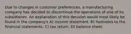 Due to changes in customer preferences, a manufacturing company has decided to discontinue the operations of one of its subsidiaries. An explanation of this decision would most likely be found in the company's A) income statement. B) footnotes to the financial statements. C) tax return. D) balance sheet.