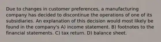 Due to changes in customer preferences, a manufacturing company has decided to discontinue the operations of one of its subsidiaries. An explanation of this decision would most likely be found in the company's A) income statement. B) footnotes to the financial statements. C) tax return. D) balance sheet.