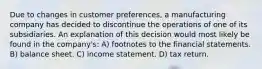 Due to changes in customer preferences, a manufacturing company has decided to discontinue the operations of one of its subsidiaries. An explanation of this decision would most likely be found in the company's: A) footnotes to the financial statements. B) balance sheet. C) income statement. D) tax return.