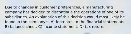 Due to changes in customer preferences, a manufacturing company has decided to discontinue the operations of one of its subsidiaries. An explanation of this decision would most likely be found in the company's: A) footnotes to the financial statements. B) balance sheet. C) income statement. D) tax return.