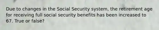 Due to changes in the Social Security system, the retirement age for receiving full social security benefits has been increased to 67. True or false?