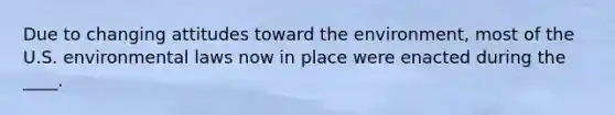 Due to changing attitudes toward the environment, most of the U.S. environmental laws now in place were enacted during the ____.