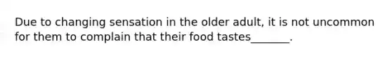 Due to changing sensation in the older adult, it is not uncommon for them to complain that their food tastes_______.