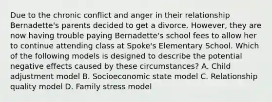 Due to the chronic conflict and anger in their relationship Bernadette's parents decided to get a divorce. However, they are now having trouble paying Bernadette's school fees to allow her to continue attending class at Spoke's Elementary School. Which of the following models is designed to describe the potential negative effects caused by these circumstances? A. Child adjustment model B. Socioeconomic state model C. Relationship quality model D. Family stress model