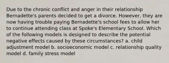 Due to the chronic conflict and anger in their relationship Bernadette's parents decided to get a divorce. However, they are now having trouble paying Bernadette's school fees to allow her to continue attending class at Spoke's Elementary School. Which of the following models is designed to describe the potential negative effects caused by these circumstances? a. child adjustment model b. socioeconomic model c. relationship quality model d. family stress model