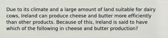 Due to its climate and a large amount of land suitable for dairy cows, Ireland can produce cheese and butter more efficiently than other products. Because of this, Ireland is said to have which of the following in cheese and butter production?