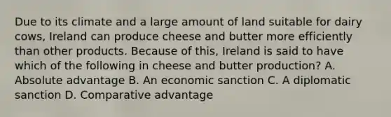 Due to its climate and a large amount of land suitable for dairy cows, Ireland can produce cheese and butter more efficiently than other products. Because of this, Ireland is said to have which of the following in cheese and butter production? A. Absolute advantage B. An economic sanction C. A diplomatic sanction D. Comparative advantage