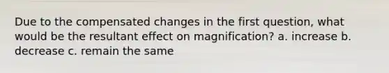 Due to the compensated changes in the first question, what would be the resultant effect on magnification? a. increase b. decrease c. remain the same