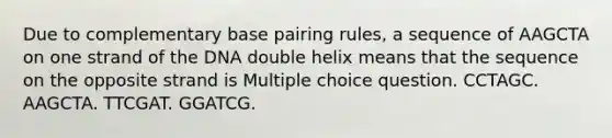 Due to complementary base pairing rules, a sequence of AAGCTA on one strand of the DNA double helix means that the sequence on the opposite strand is Multiple choice question. CCTAGC. AAGCTA. TTCGAT. GGATCG.