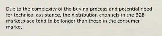 Due to the complexity of the buying process and potential need for technical assistance, the distribution channels in the B2B marketplace tend to be longer than those in the consumer market.