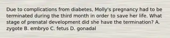 Due to complications from diabetes, Molly's pregnancy had to be terminated during the third month in order to save her life. What stage of prenatal development did she have the termination? A. zygote B. embryo C. fetus D. gonadal