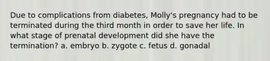 Due to complications from diabetes, Molly's pregnancy had to be terminated during the third month in order to save her life. In what stage of prenatal development did she have the termination? a. embryo b. zygote c. fetus d. gonadal