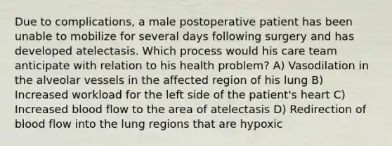 Due to complications, a male postoperative patient has been unable to mobilize for several days following surgery and has developed atelectasis. Which process would his care team anticipate with relation to his health problem? A) Vasodilation in the alveolar vessels in the affected region of his lung B) Increased workload for the left side of the patient's heart C) Increased blood flow to the area of atelectasis D) Redirection of blood flow into the lung regions that are hypoxic