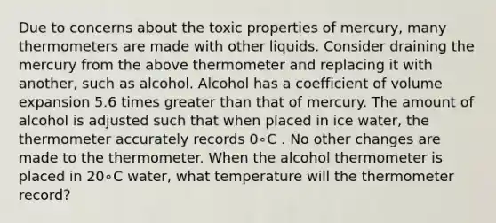 Due to concerns about the toxic properties of mercury, many thermometers are made with other liquids. Consider draining the mercury from the above thermometer and replacing it with another, such as alcohol. Alcohol has a coefficient of volume expansion 5.6 times greater than that of mercury. The amount of alcohol is adjusted such that when placed in ice water, the thermometer accurately records 0∘C . No other changes are made to the thermometer. When the alcohol thermometer is placed in 20∘C water, what temperature will the thermometer record?