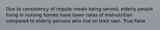 Due to consistency of regular meals being served, elderly people living in nursing homes have lower rates of malnutrition compared to elderly persons who live on their own. True False