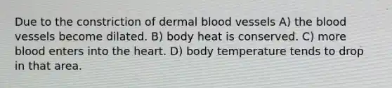 Due to the constriction of dermal blood vessels A) the blood vessels become dilated. B) body heat is conserved. C) more blood enters into the heart. D) body temperature tends to drop in that area.