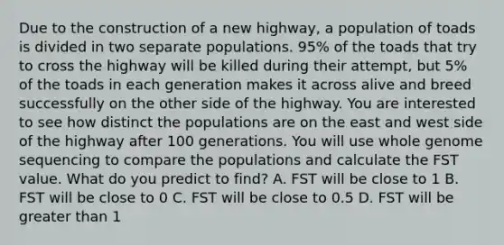 Due to the construction of a new highway, a population of toads is divided in two separate populations. 95% of the toads that try to cross the highway will be killed during their attempt, but 5% of the toads in each generation makes it across alive and breed successfully on the other side of the highway. You are interested to see how distinct the populations are on the east and west side of the highway after 100 generations. You will use whole genome sequencing to compare the populations and calculate the FST value. What do you predict to find? A. FST will be close to 1 B. FST will be close to 0 C. FST will be close to 0.5 D. FST will be greater than 1