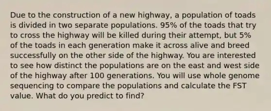 Due to the construction of a new highway, a population of toads is divided in two separate populations. 95% of the toads that try to cross the highway will be killed during their attempt, but 5% of the toads in each generation make it across alive and breed successfully on the other side of the highway. You are interested to see how distinct the populations are on the east and west side of the highway after 100 generations. You will use whole genome sequencing to compare the populations and calculate the FST value. What do you predict to find?