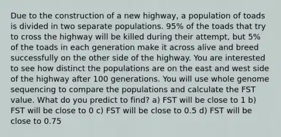 Due to the construction of a new highway, a population of toads is divided in two separate populations. 95% of the toads that try to cross the highway will be killed during their attempt, but 5% of the toads in each generation make it across alive and breed successfully on the other side of the highway. You are interested to see how distinct the populations are on the east and west side of the highway after 100 generations. You will use whole genome sequencing to compare the populations and calculate the FST value. What do you predict to find? a) FST will be close to 1 b) FST will be close to 0 c) FST will be close to 0.5 d) FST will be close to 0.75