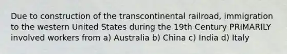 Due to construction of the transcontinental railroad, immigration to the western United States during the 19th Century PRIMARILY involved workers from a) Australia b) China c) India d) Italy