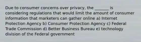 Due to consumer concerns over privacy, the _______ is considering regulations that would limit the amount of consumer information that marketers can gather online a) Internet Protection Agency b) Consumer Protection Agency c) Federal Trade Commission d) Better Business Bureau e) technology division of the Federal government