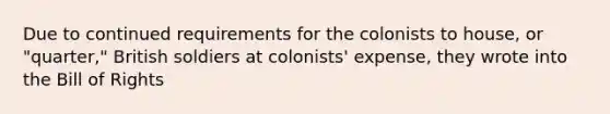 Due to continued requirements for the colonists to house, or "quarter," British soldiers at colonists' expense, they wrote into the Bill of Rights