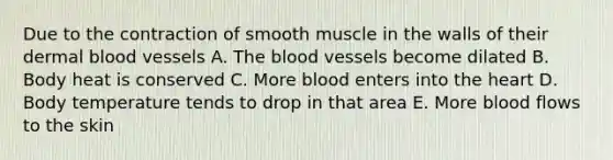 Due to the contraction of smooth muscle in the walls of their dermal blood vessels A. The blood vessels become dilated B. Body heat is conserved C. More blood enters into the heart D. Body temperature tends to drop in that area E. More blood flows to the skin