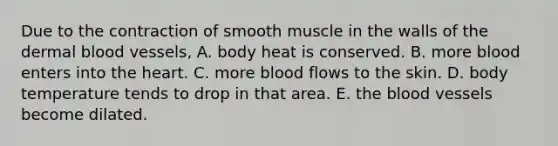 Due to the contraction of smooth muscle in the walls of the dermal blood vessels, A. body heat is conserved. B. more blood enters into the heart. C. more blood flows to the skin. D. body temperature tends to drop in that area. E. the blood vessels become dilated.