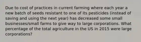 Due to cost of practices in current farming where each year a new batch of seeds resistant to one of its pesticides (instead of saving and using the next year) has decreased some small businesses/small farms to give way to large corporations. What percentage of the total agriculture in the US in 2015 were large corporations?