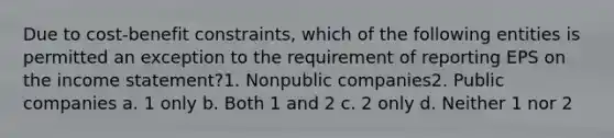 Due to cost-benefit constraints, which of the following entities is permitted an exception to the requirement of reporting EPS on the income statement?1. Nonpublic companies2. Public companies a. 1 only b. Both 1 and 2 c. 2 only d. Neither 1 nor 2