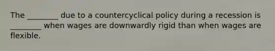 The ________ due to a countercyclical policy during a recession is ________ when wages are downwardly rigid than when wages are flexible.