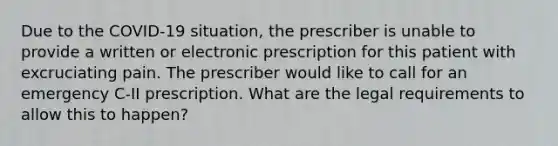 Due to the COVID-19 situation, the prescriber is unable to provide a written or electronic prescription for this patient with excruciating pain. The prescriber would like to call for an emergency C-II prescription. What are the legal requirements to allow this to happen?