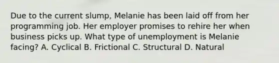 Due to the current slump, Melanie has been laid off from her programming job. Her employer promises to rehire her when business picks up. What type of unemployment is Melanie facing? A. Cyclical B. Frictional C. Structural D. Natural