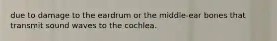 due to damage to the eardrum or the middle-ear bones that transmit sound waves to the cochlea.