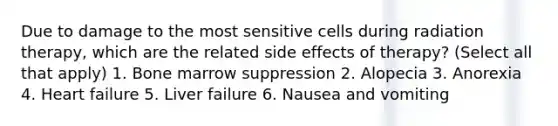 Due to damage to the most sensitive cells during radiation therapy, which are the related side effects of therapy? (Select all that apply) 1. Bone marrow suppression 2. Alopecia 3. Anorexia 4. Heart failure 5. Liver failure 6. Nausea and vomiting