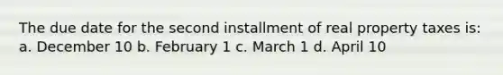 The due date for the second installment of real property taxes is: a. December 10 b. February 1 c. March 1 d. April 10