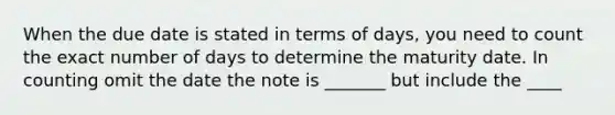 When the due date is stated in terms of days, you need to count the exact number of days to determine the maturity date. In counting omit the date the note is _______ but include the ____