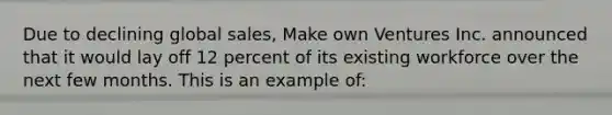 Due to declining global sales, Make own Ventures Inc. announced that it would lay off 12 percent of its existing workforce over the next few months. This is an example of: