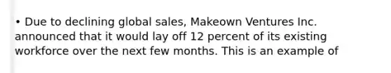 • Due to declining global sales, Makeown Ventures Inc. announced that it would lay off 12 percent of its existing workforce over the next few months. This is an example of