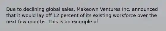 Due to declining global sales, Makeown Ventures Inc. announced that it would lay off 12 percent of its existing workforce over the next few months. This is an example of