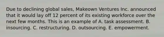 Due to declining global sales, Makeown Ventures Inc. announced that it would lay off 12 percent of its existing workforce over the next few months. This is an example of A. task assessment. B. insourcing. C. restructuring. D. outsourcing. E. empowerment.