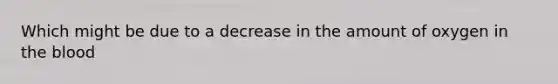 Which might be due to a decrease in the amount of oxygen in the blood