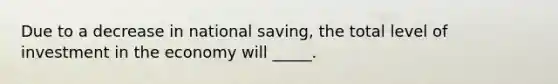 Due to a decrease in national saving, the total level of investment in the economy will _____.